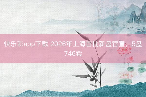 快乐彩app下载 2026年上海首批新盘官宣,5盘746套