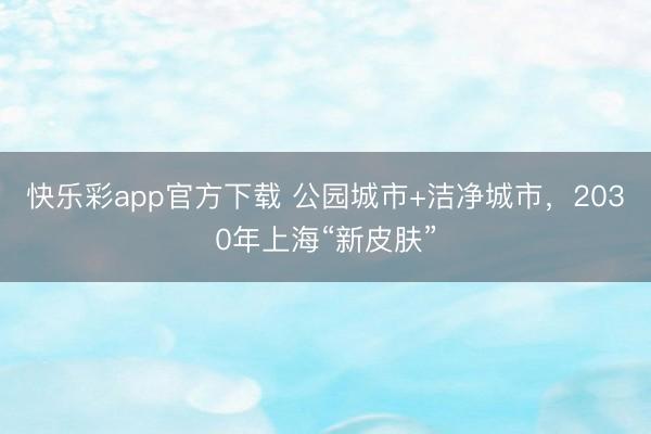 快乐彩app官方下载 公园城市+洁净城市，2030年上海“新皮肤”