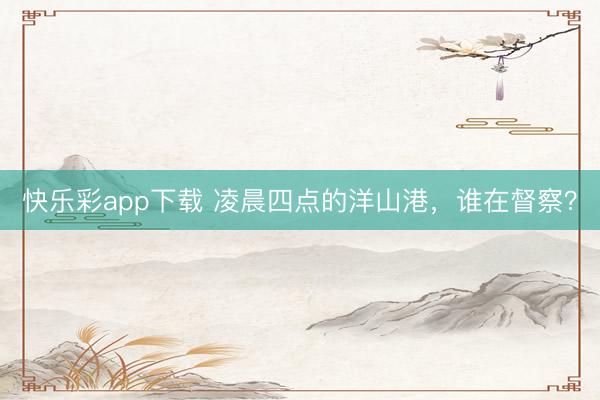 快乐彩app下载 凌晨四点的洋山港,谁在督察?