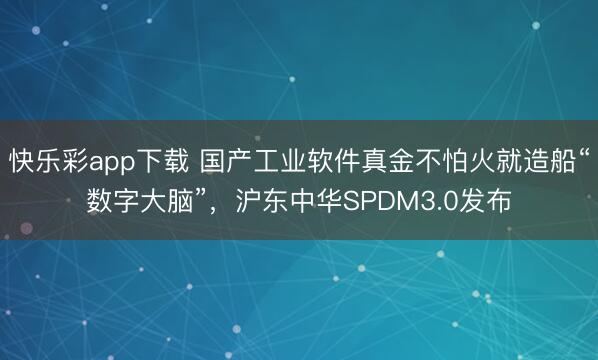 快乐彩app下载 国产工业软件真金不怕火就造船“数字大脑”,沪东中华SPDM3.0发布