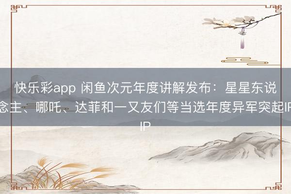 快乐彩app 闲鱼次元年度讲解发布:星星东说念主、哪吒、达菲和一又友们等当选年度异军突起IP