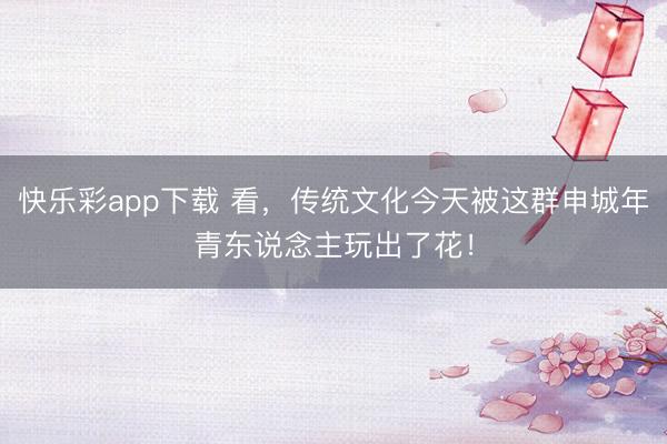 快乐彩app下载 看,传统文化今天被这群申城年青东说念主玩出了花!