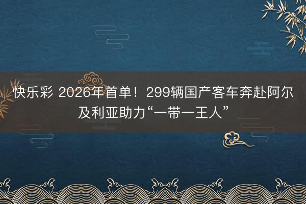 快乐彩 2026年首单!299辆国产客车奔赴阿尔及利亚助力“一带一王人”