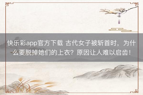 快乐彩app官方下载 古代女子被斩首时，为什么要脱掉她们的上衣？原因让人难以启齿！