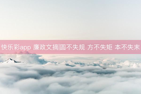 快乐彩app 廉政文摘|圆不失规 方不失矩 本不失末