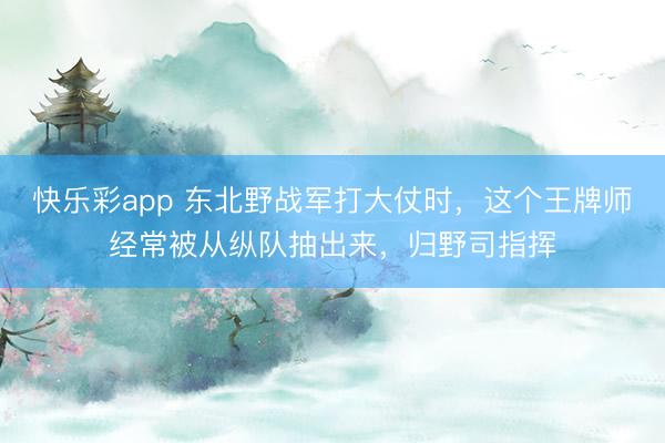 快乐彩app 东北野战军打大仗时，这个王牌师经常被从纵队抽出来，归野司指挥