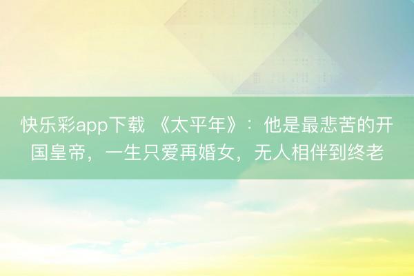 快乐彩app下载 《太平年》：他是最悲苦的开国皇帝，一生只爱再婚女，无人相伴到终老