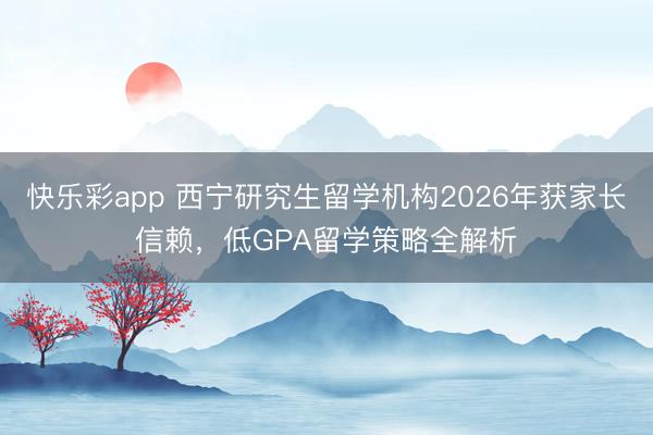 快乐彩app 西宁研究生留学机构2026年获家长信赖,低GPA留学策略全解析
