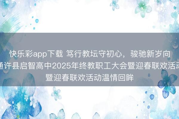 快乐彩app下载 笃行教坛守初心，骏驰新岁向荣光——通许县启智高中2025年终教职工大会暨迎春联欢活动温情回眸