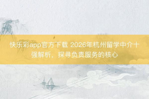 快乐彩app官方下载 2026年杭州留学中介十强解析,探寻负责服务的核心