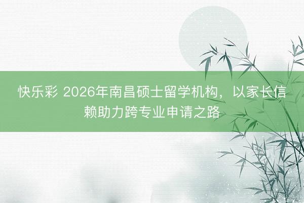快乐彩 2026年南昌硕士留学机构，以家长信赖助力跨专业申请之路