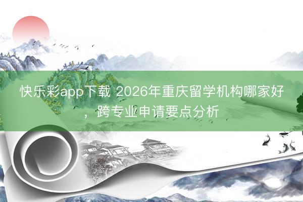 快乐彩app下载 2026年重庆留学机构哪家好，跨专业申请要点分析