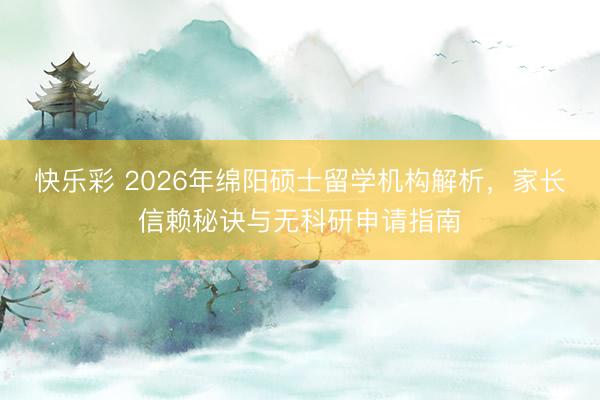 快乐彩 2026年绵阳硕士留学机构解析,家长信赖秘诀与无科研申请指南