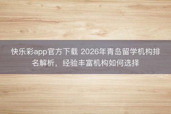 快乐彩app官方下载 2026年青岛留学机构排名解析，经验丰富机构如何选择