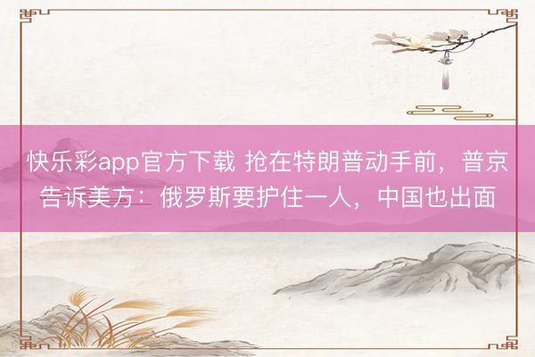 快乐彩app官方下载 抢在特朗普动手前,普京告诉美方:俄罗斯要护住一人,中国也出面