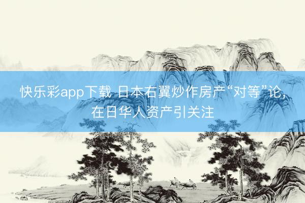 快乐彩app下载 日本右翼炒作房产“对等”论,在日华人资产引关注