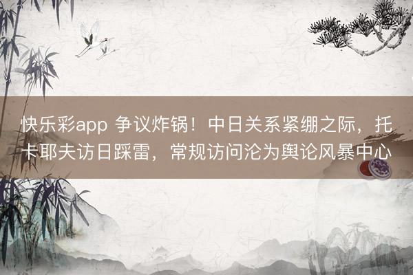 快乐彩app 争议炸锅!中日关系紧绷之际,托卡耶夫访日踩雷,常规访问沦为舆论风暴中心