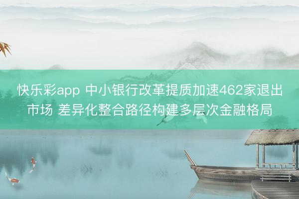快乐彩app 中小银行改革提质加速462家退出市场 差异化整合路径构建多层次金融格局