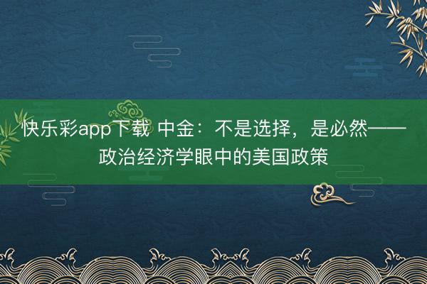 快乐彩app下载 中金：不是选择，是必然——政治经济学眼中的美国政策
