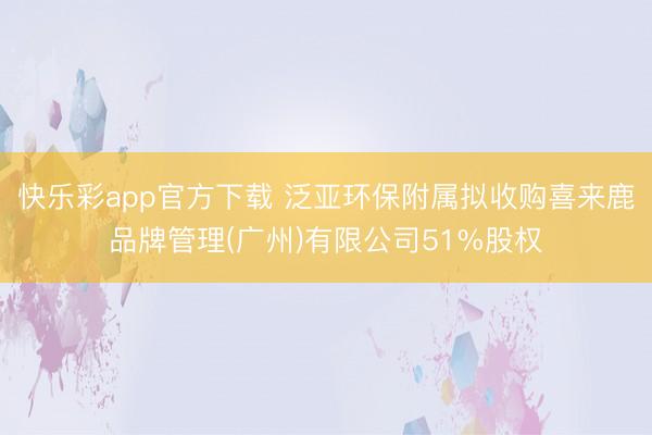 快乐彩app官方下载 泛亚环保附属拟收购喜来鹿品牌管理(广州)有限公司51%股权