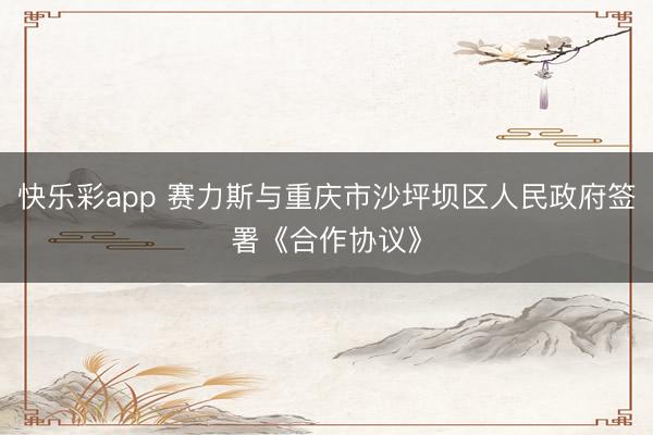 快乐彩app 赛力斯与重庆市沙坪坝区人民政府签署《合作协议》