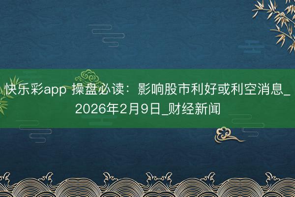 快乐彩app 操盘必读：影响股市利好或利空消息_2026年2月9日_财经新闻