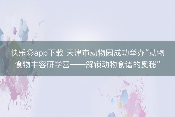 快乐彩app下载 天津市动物园成功举办“动物食物丰容研学营——解锁动物食谱的奥秘”
