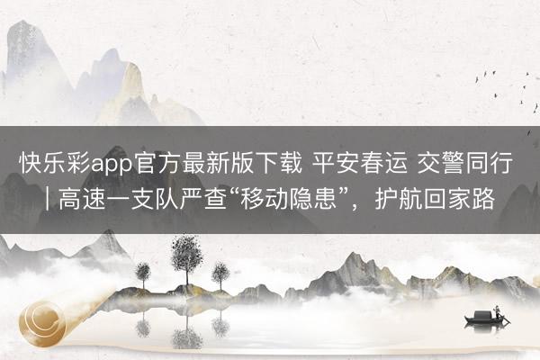 快乐彩app官方最新版下载 平安春运 交警同行 | 高速一支队严查“移动隐患”，护航回家路