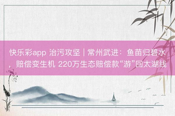 快乐彩app 治污攻坚 | 常州武进：鱼苗归碧水，赔偿变生机 220万生态赔偿款“游”回太湖线