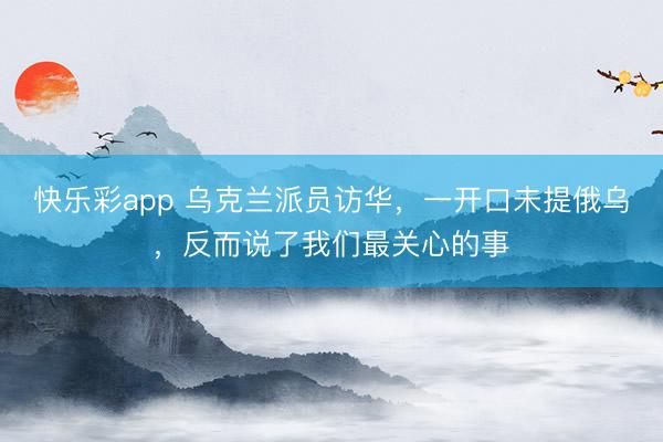 快乐彩app 乌克兰派员访华,一开口未提俄乌,反而说了我们最关心的事