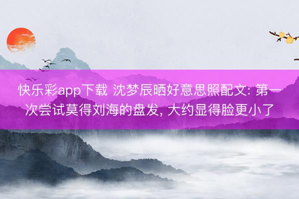 快乐彩app下载 沈梦辰晒好意思照配文: 第一次尝试莫得刘海的盘发，<a href=