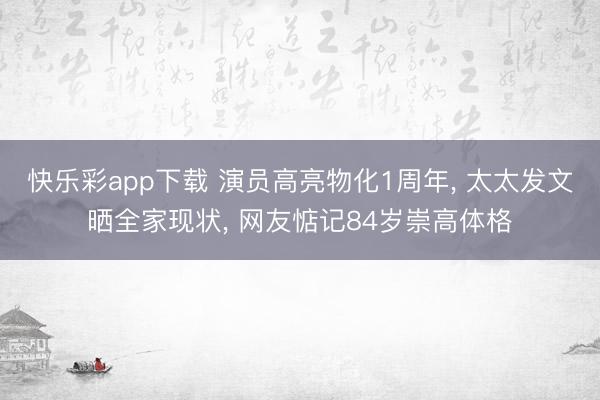 快乐彩app下载 演员高亮物化1周年， 太太发文晒全家现状， 网友惦记84岁崇高体格