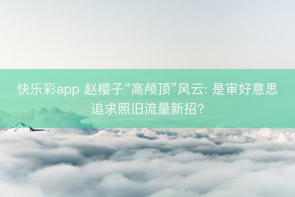 快乐彩app 赵樱子“高颅顶”风云: 是审好意思追求照旧流量新招?