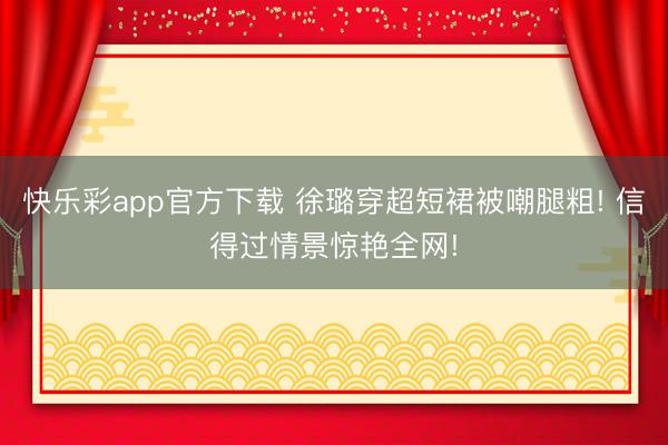 快乐彩app官方下载 徐璐穿超短裙被嘲腿粗! 信得过情景惊艳全网!