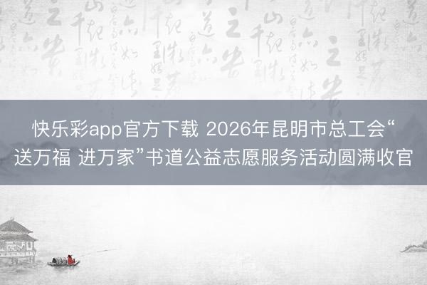 快乐彩app官方下载 2026年昆明市总工会“送万福 进万家”书道公益志愿服务活动圆满收官