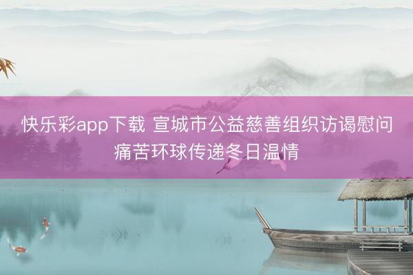 快乐彩app下载 宣城市公益慈善组织访谒慰问痛苦环球传递冬日温情