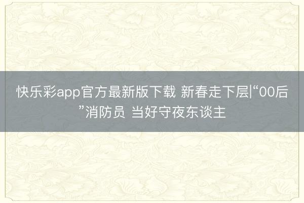 快乐彩app官方最新版下载 新春走下层|“00后”消防员 当好守夜东谈主