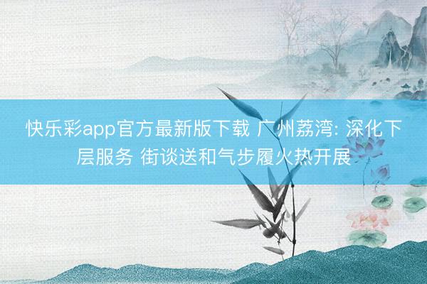 快乐彩app官方最新版下载 广州荔湾: 深化下层服务 街谈送和气步履火热开展