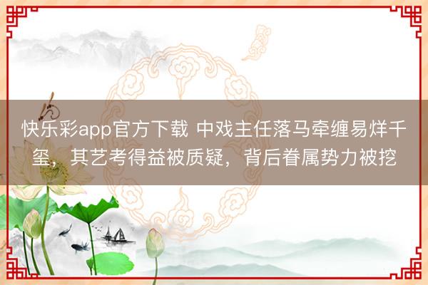 快乐彩app官方下载 中戏主任落马牵缠易烊千玺，其艺考得益被质疑，背后眷属势力被挖