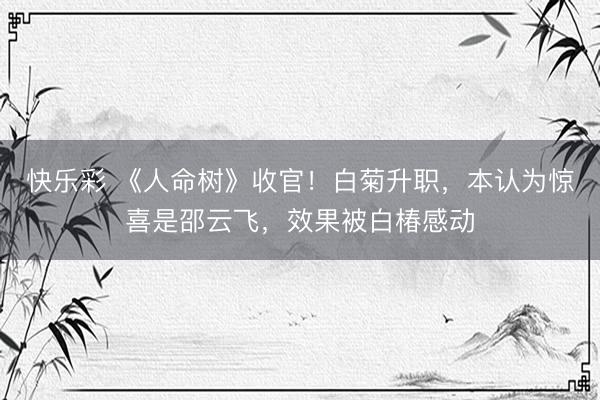 快乐彩 《人命树》收官！白菊升职，本认为惊喜是邵云飞，效果被白椿感动