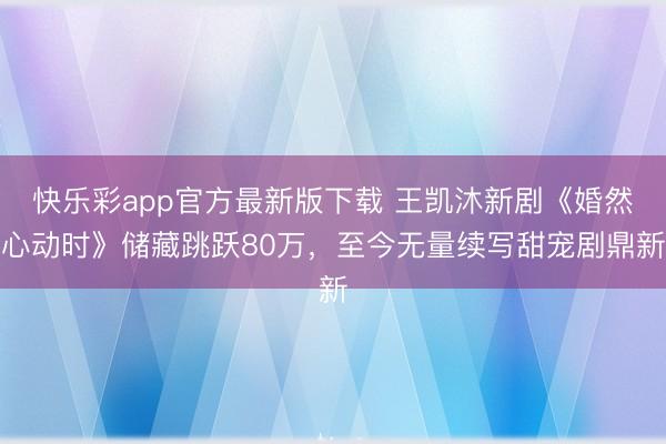 快乐彩app官方最新版下载 王凯沐新剧《婚然心动时》储藏跳跃80万，至今无量续写甜宠剧鼎新