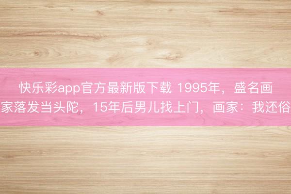 快乐彩app官方最新版下载 1995年，盛名画家落发当头陀，15年后男儿找上门，画家：我还俗