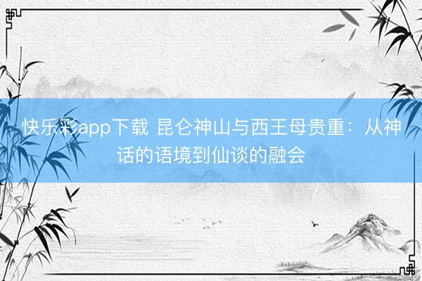 快乐彩app下载 昆仑神山与西王母贵重：从神话的语境到仙谈的融会