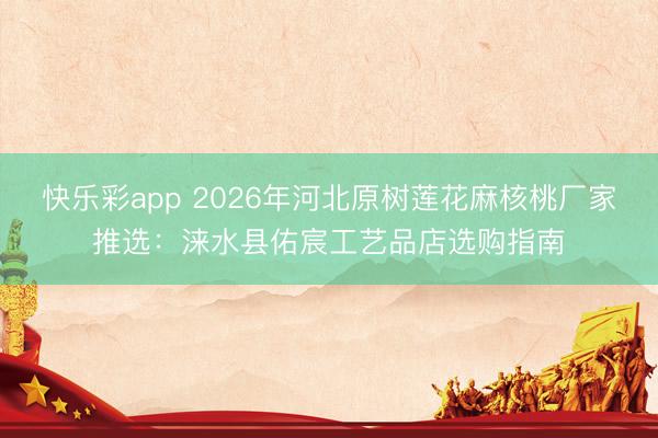 快乐彩app 2026年河北原树莲花麻核桃厂家推选：涞水县佑宸工艺品店选购指南