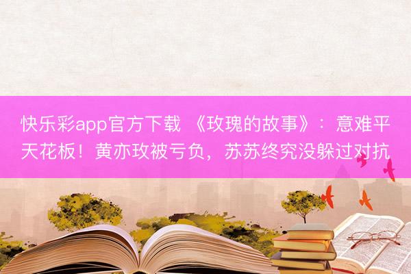 快乐彩app官方下载 《玫瑰的故事》：意难平天花板！黄亦玫被亏负，苏苏终究没躲过对抗