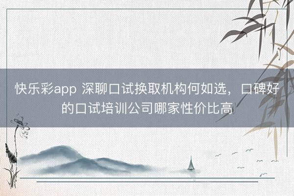 快乐彩app 深聊口试换取机构何如选，口碑好的口试培训公司哪家性价比高