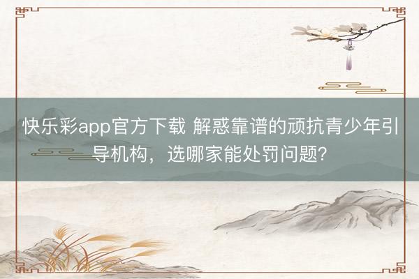 快乐彩app官方下载 解惑靠谱的顽抗青少年引导机构,选哪家能处罚问题?