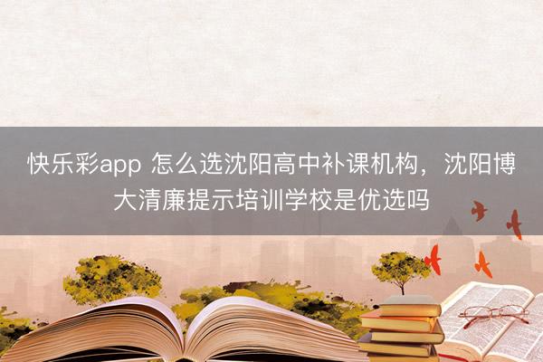 快乐彩app 怎么选沈阳高中补课机构，沈阳博大清廉提示培训学校是优选吗