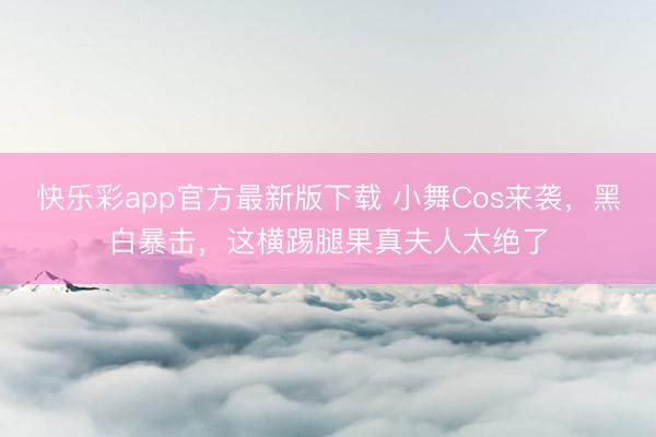 快乐彩app官方最新版下载 小舞Cos来袭，黑白暴击，这横踢腿果真夫人太绝了