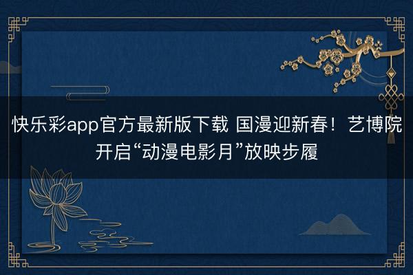 快乐彩app官方最新版下载 国漫迎新春!艺博院开启“动漫电影月”放映步履